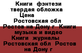 Книги (фэнтези, твердая обложка) › Цена ­ 200-450 - Ростовская обл., Ростов-на-Дону г. Книги, музыка и видео » Книги, журналы   . Ростовская обл.,Ростов-на-Дону г.